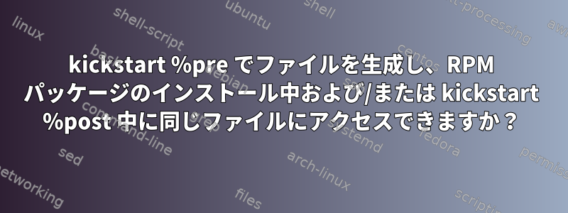 kickstart %pre でファイルを生成し、RPM パッケージのインストール中および/または kickstart %post 中に同じファイルにアクセスできますか？