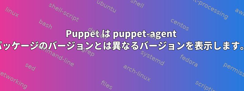 Puppet は puppet-agent パッケージのバージョンとは異なるバージョンを表示します。