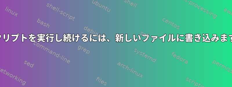 スクリプトを実行し続けるには、新しいファイルに書き込みます。