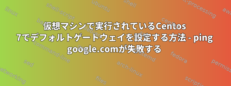 仮想マシンで実行されているCentos 7でデフォルトゲートウェイを設定する方法 - ping google.comが失敗する