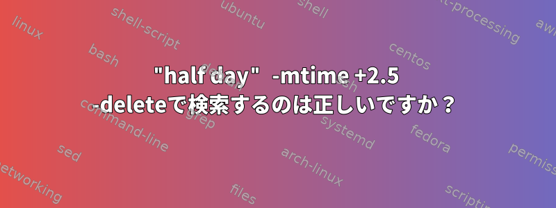 "half day" -mtime +2.5 -deleteで検索するのは正しいですか？