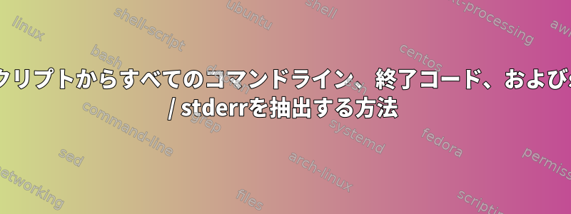 1つのスクリプトからすべてのコマンドライン、終了コード、およびstdout / stderrを抽出する方法