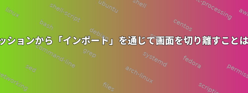 アクティブセッションから「インポート」を通じて画面を切り離すことはできますか？