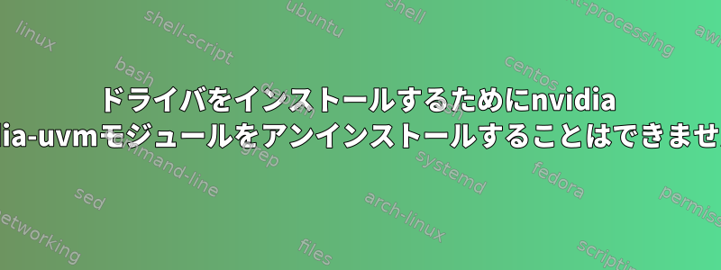 ドライバをインストールするためにnvidia nvidia-uvmモジュールをアンインストールすることはできません。