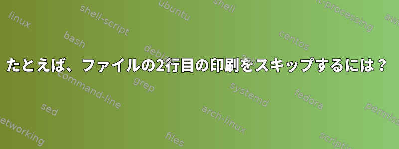 たとえば、ファイルの2行目の印刷をスキップするには？