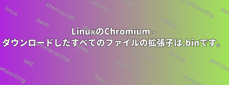 LinuxのChromium - ダウンロードしたすべてのファイルの拡張子は.binです。