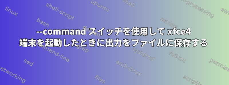 --command スイッチを使用して xfce4 端末を起動したときに出力をファイルに保存する