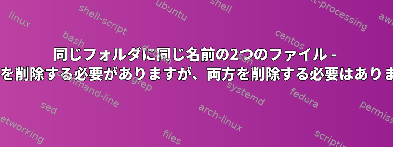 同じフォルダに同じ名前の2つのファイル - 1つだけを削除する必要がありますが、両方を削除する必要はありません。