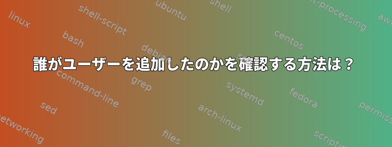 誰がユーザーを追加したのかを確認する方法は？