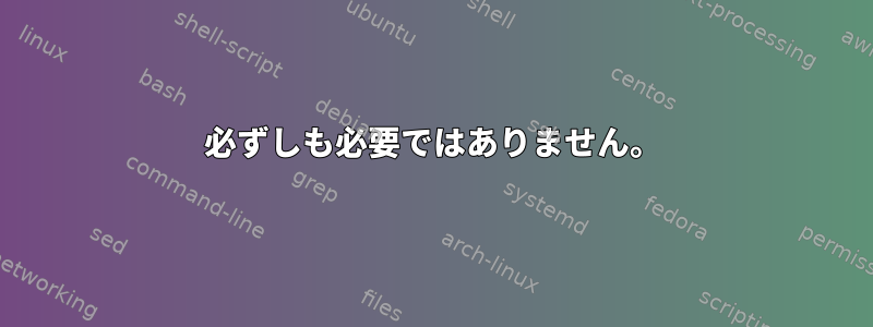 必ずしも必要ではありません。