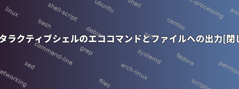 インタラクティブシェルのエココマンドとファイルへの出力[閉じる]