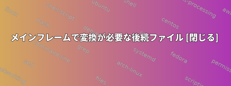 メインフレームで変換が必要な後続ファイル [閉じる]