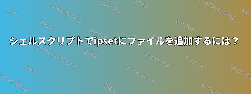 シェルスクリプトでipsetにファイルを追加するには？