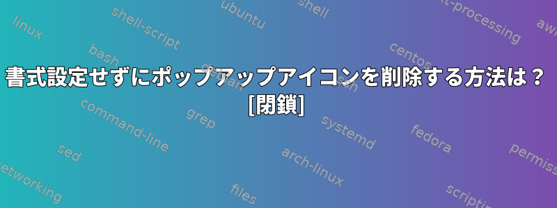 書式設定せずにポップアップアイコンを削除する方法は？ [閉鎖]