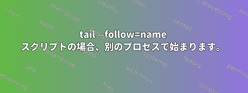 tail --follow=name スクリプトの場合、別のプロセスで始まります。