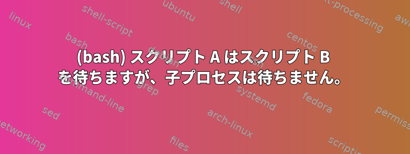 (bash) スクリプト A はスクリプト B を待ちますが、子プロセスは待ちません。