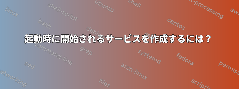 起動時に開始されるサービスを作成するには？