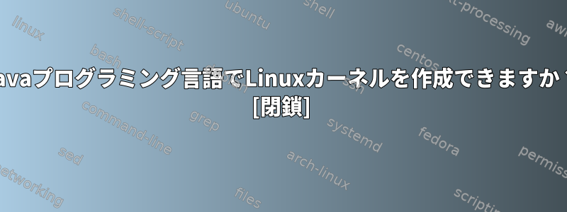 Javaプログラミング言語でLinuxカーネルを作成できますか？ [閉鎖]