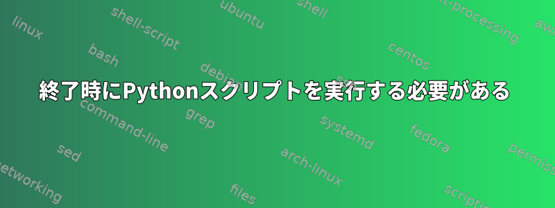 終了時にPythonスクリプトを実行する必要がある