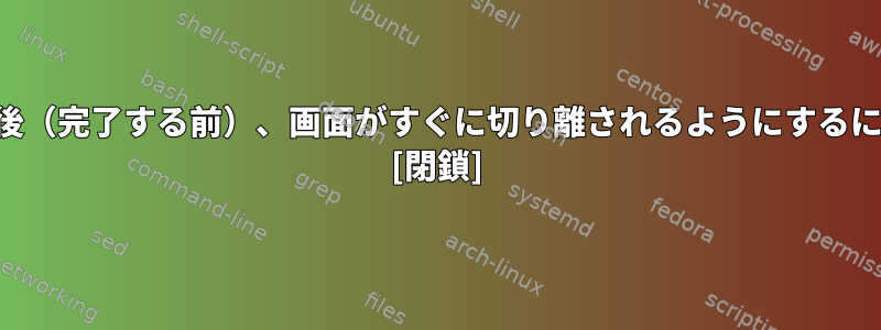 ジョブの実行が開始された後（完了する前）、画面がすぐに切り離されるようにするにはどうすればよいですか？ [閉鎖]