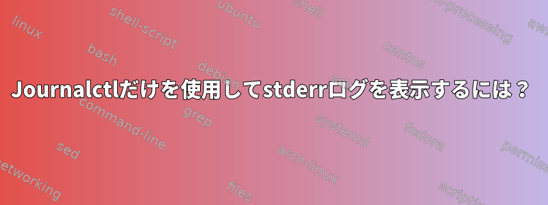 Journalctlだけを使用してstderrログを表示するには？