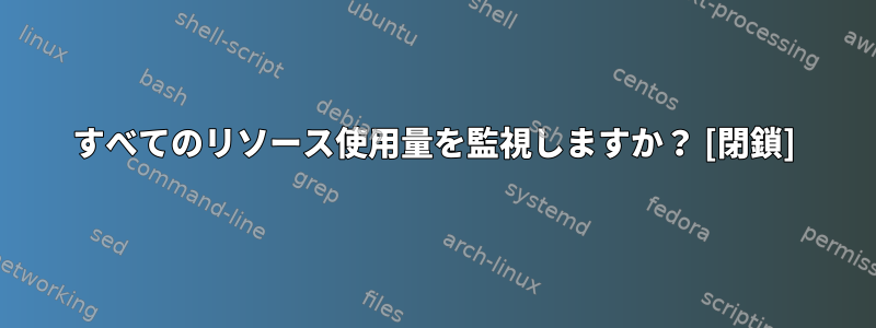 すべてのリソース使用量を監視しますか？ [閉鎖]