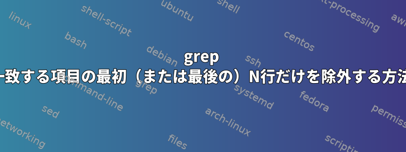 grep -v：一致する項目の最初（または最後の）N行だけを除外する方法は？