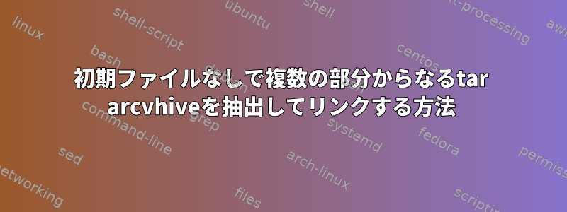 初期ファイルなしで複数の部分からなるtar arcvhiveを抽出してリンクする方法