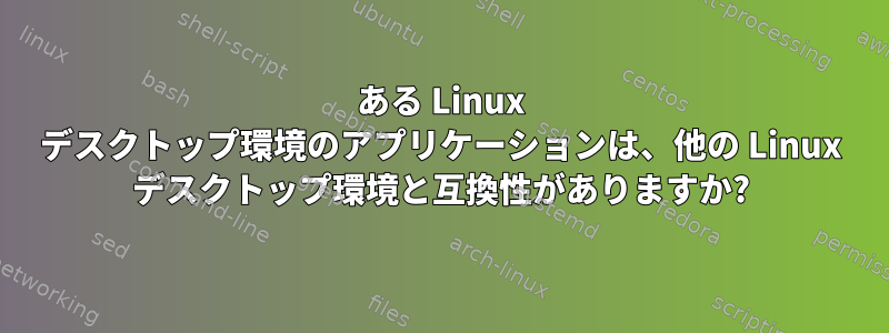 ある Linux デスクトップ環境のアプリケーションは、他の Linux デスクトップ環境と互換性がありますか?