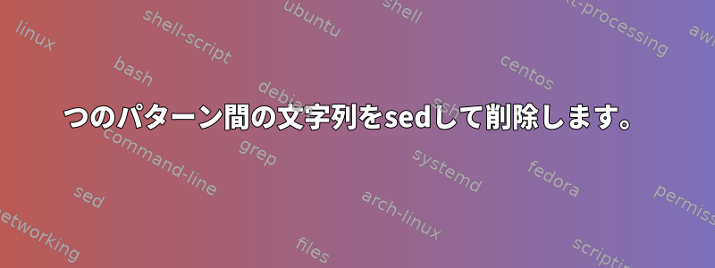 2つのパターン間の文字列をsedして削除します。