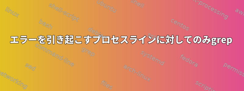 エラーを引き起こすプロセスラインに対してのみgrep