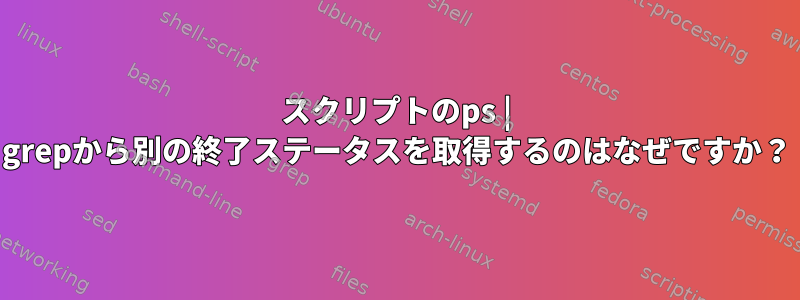 スクリプトのps | grepから別の終了ステータスを取得するのはなぜですか？