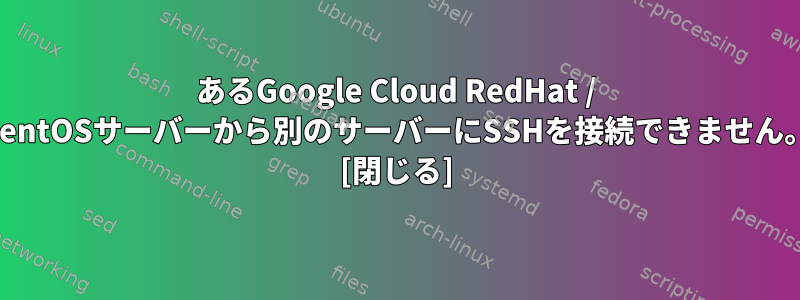 あるGoogle Cloud RedHat / CentOSサーバーから別のサーバーにSSHを接続できません。 [閉じる]