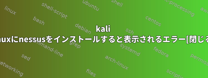 kali linuxにnessusをインストールすると表示されるエラー[閉じる]