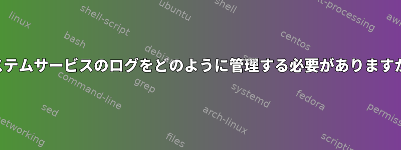 システムサービスのログをどのように管理する必要がありますか？