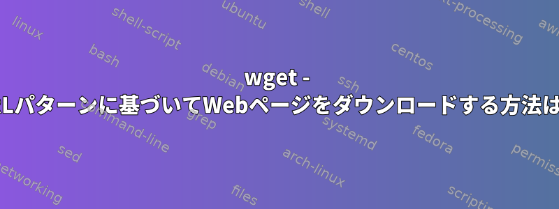 wget - URLパターンに基づいてWebページをダウンロードする方法は？