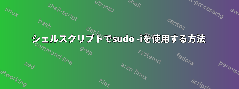 シェルスクリプトでsudo -iを使用する方法