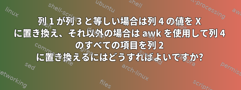 列 1 が列 3 と等しい場合は列 4 の値を X に置き換え、それ以外の場合は awk を使用して列 4 のすべての項目を列 2 に置き換えるにはどうすればよいですか?