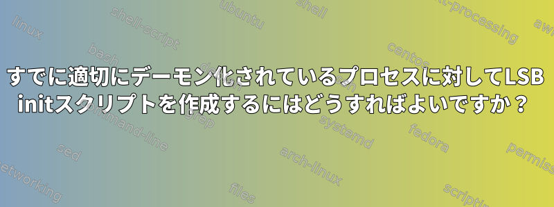 すでに適切にデーモン化されているプロセスに対してLSB initスクリプトを作成するにはどうすればよいですか？