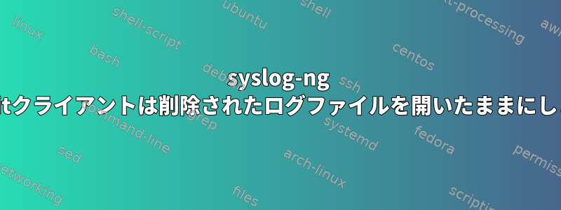 syslog-ng balabitクライアントは削除されたログファイルを開いたままにします。