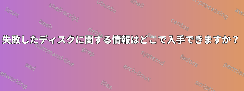 失敗したディスクに関する情報はどこで入手できますか？