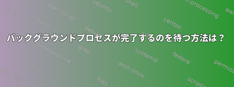 バックグラウンドプロセスが完了するのを待つ方法は？