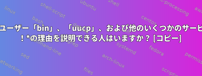 /etc/shadowの2番目のフィールドには、ユーザー「bin」、「uucp」、および他のいくつかのサービスアカウントの「！*」が表示されます。 ！*の理由を説明できる人はいますか？ [コピー]