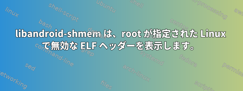 libandroid-shmem は、root が指定された Linux で無効な ELF ヘッダーを表示します。