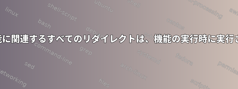 「シェル機能に関連するすべてのリダイレクトは、機能の実行時に実行されます。」