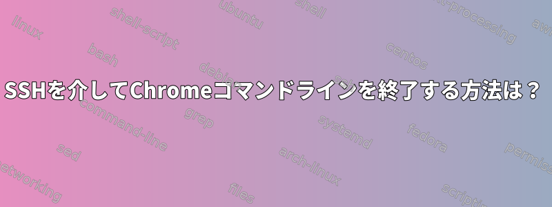 SSHを介してChromeコマンドラインを終了する方法は？