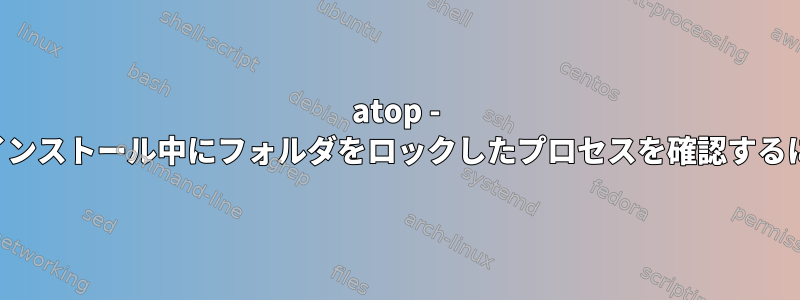 atop - アンインストール中にフォルダをロックしたプロセスを確認するには？