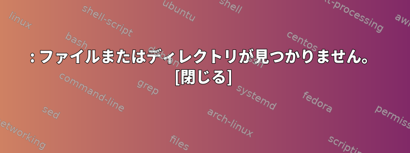 : ファイルまたはディレクトリが見つかりません。 [閉じる]