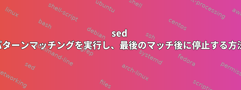 sed パターンマッチングを実行し、最後のマッチ後に停止する方法