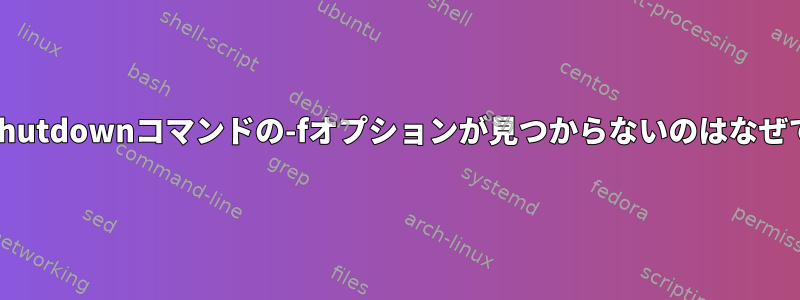 manでshutdownコマンドの-fオプションが見つからないのはなぜですか？